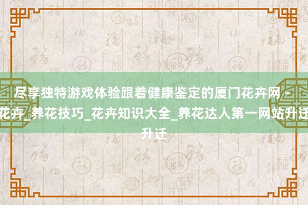 尽享独特游戏体验跟着健康鉴定的厦门花卉网 - 花卉_养花技巧_花卉知识大全_养花达人第一网站升迁